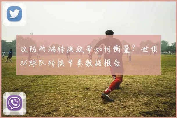 攻防两端转换效率如何衡量？世俱杯球队转换节奏数据报告